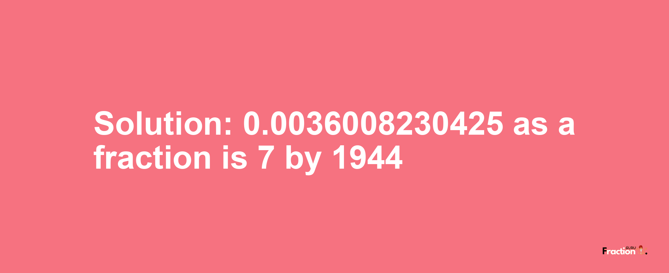 Solution:0.0036008230425 as a fraction is 7/1944